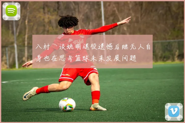 八村塁谈姚明退役遗憾后继无人自身也在思考篮球未来发展问题