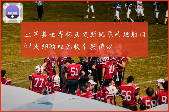 土耳其世界杯历史新纪录两场射门62次却颗粒无收引发热议