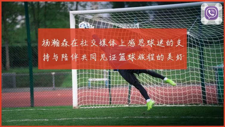 杨瀚森在社交媒体上感恩球迷的支持与陪伴共同见证篮球旅程的美好时刻
