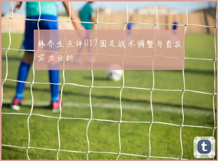 韩乔生点评U17国足战术调整与首发实力分析