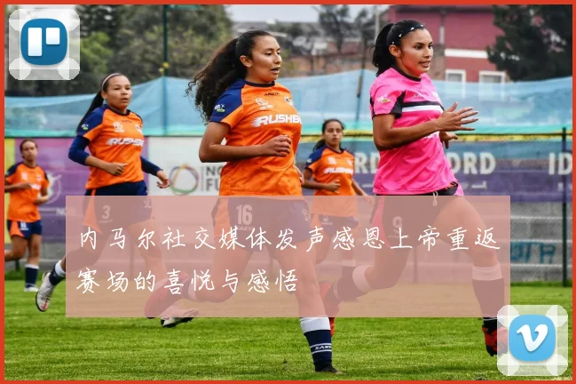 内马尔社交媒体发声感恩上帝重返赛场的喜悦与感悟