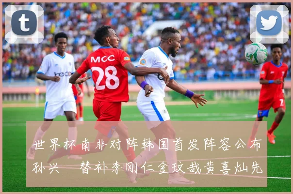 世界杯南非对阵韩国首发阵容公布孙兴慜替补李刚仁金玟哉黄喜灿先发
