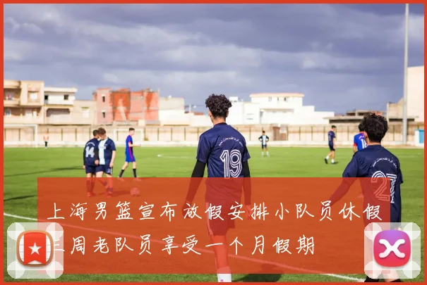 上海男篮宣布放假安排小队员休假三周老队员享受一个月假期