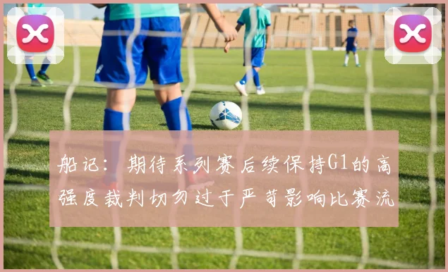 船记：期待系列赛后续保持G1的高强度裁判切勿过于严苛影响比赛流畅性