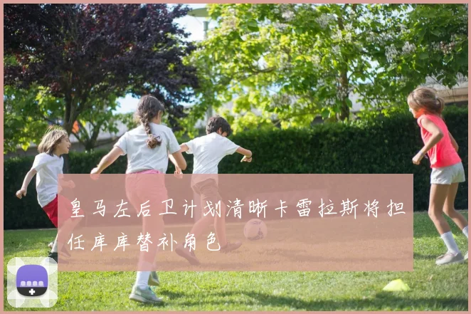 皇马左后卫计划清晰卡雷拉斯将担任库库替补角色