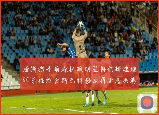 唐斯携手前森林狼明星再创辉煌继KG乐福维金斯巴特勒后再进总决赛