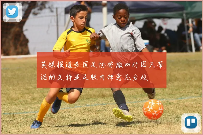 英媒报道多国足协将撤回对因凡蒂诺的支持亚足联内部意见分歧