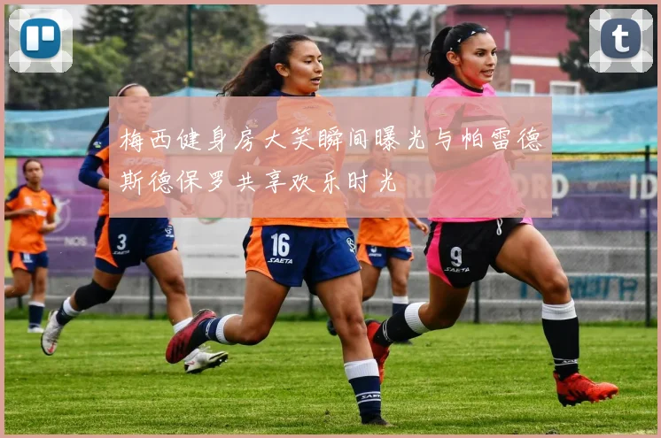 梅西健身房大笑瞬间曝光与帕雷德斯德保罗共享欢乐时光