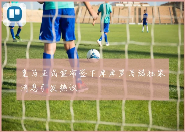 皇马正式宣布签下库库罗马诺独家消息引发热议
