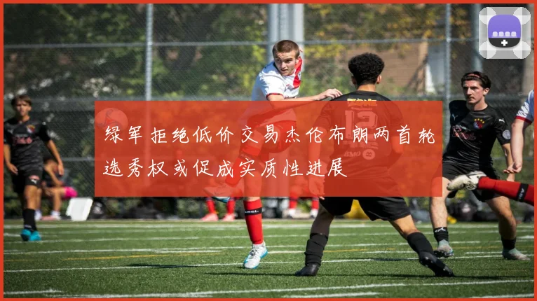 绿军拒绝低价交易杰伦布朗两首轮选秀权或促成实质性进展