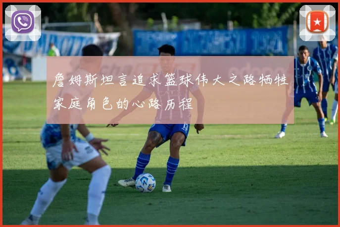 詹姆斯坦言追求篮球伟大之路牺牲家庭角色的心路历程