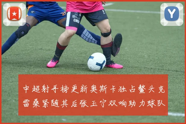 中超射手榜更新奥斯卡独占鳌头克雷桑紧随其后张玉宁双响助力球队