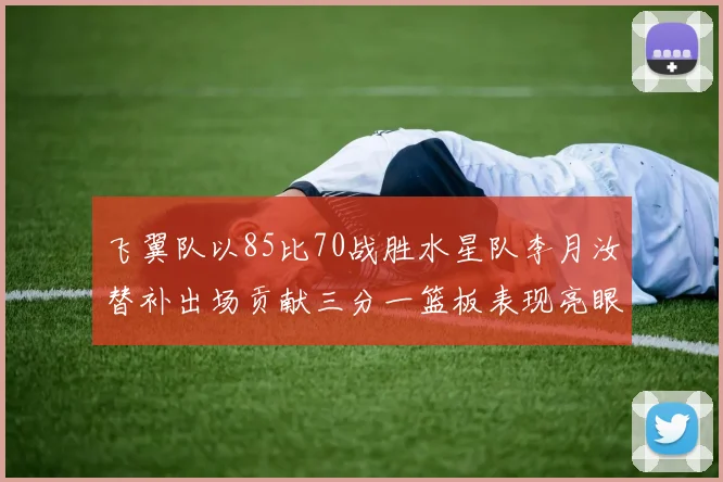 飞翼队以85比70战胜水星队李月汝替补出场贡献三分一篮板表现亮眼