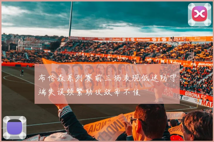 布伦森系列赛前三场表现低迷防守端失误频繁助攻效率不佳