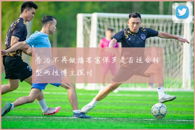 乔治不再做播客富保罗是否适合转型两性博主探讨