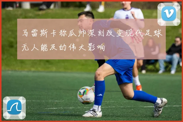 马雷斯卡称瓜帅深刻改变现代足球无人能及的伟大影响