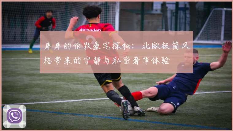 库库的伦敦豪宅探秘：北欧极简风格带来的宁静与私密奢华体验