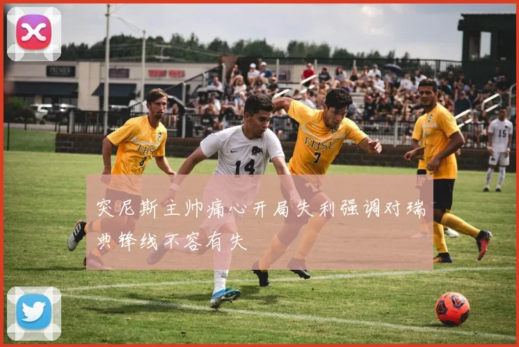 突尼斯主帅痛心开局失利强调对瑞典锋线不容有失