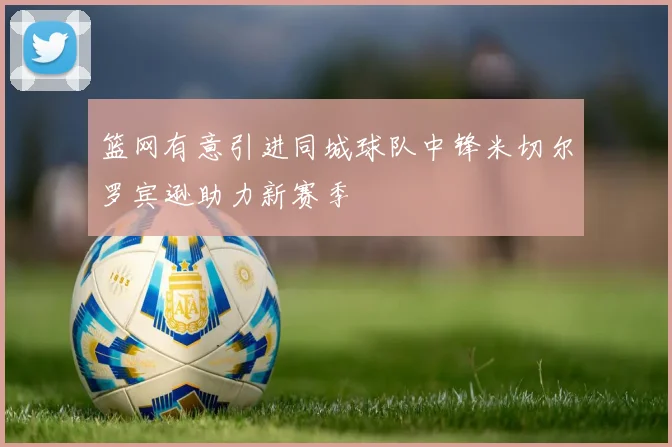 篮网有意引进同城球队中锋米切尔罗宾逊助力新赛季